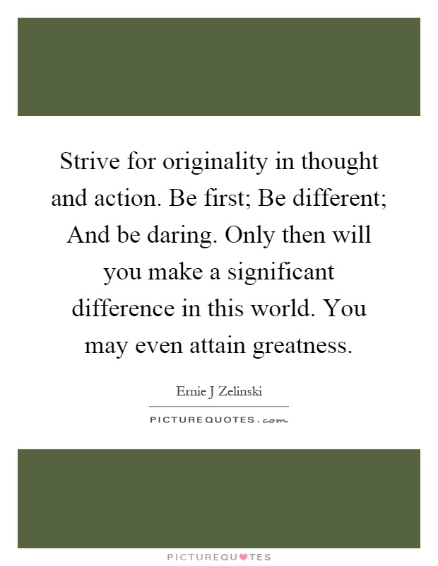 Strive for originality in thought and action. Be first; Be different; And be daring. Only then will you make a significant difference in this world. You may even attain greatness Picture Quote #1