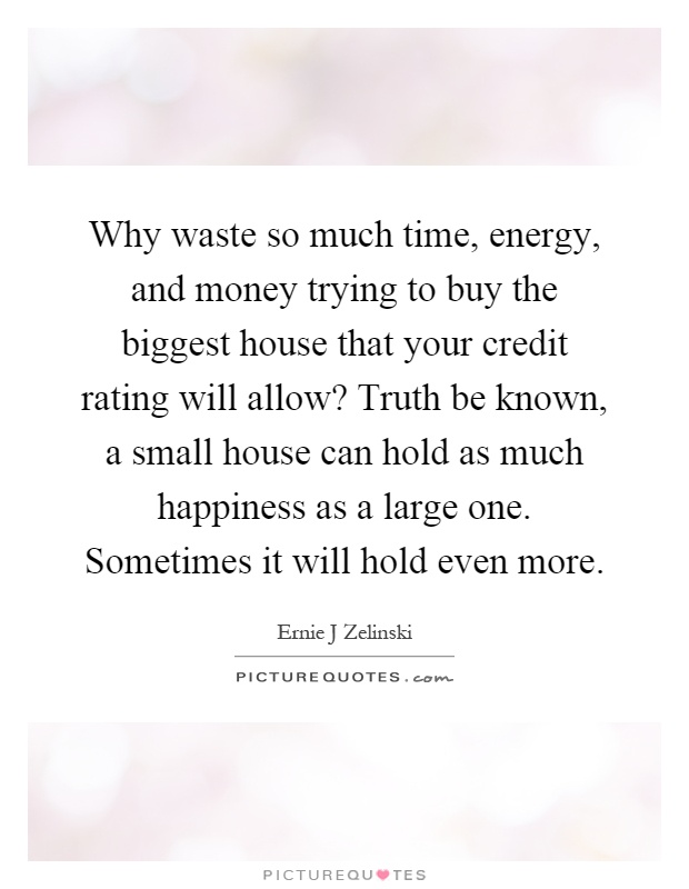 Why waste so much time, energy, and money trying to buy the biggest house that your credit rating will allow? Truth be known, a small house can hold as much happiness as a large one. Sometimes it will hold even more Picture Quote #1