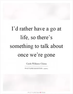 I’d rather have a go at life, so there’s something to talk about once we’re gone Picture Quote #1