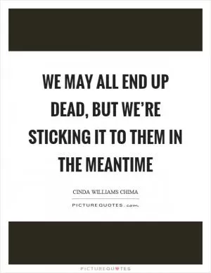 We may all end up dead, but we’re sticking it to them in the meantime Picture Quote #1