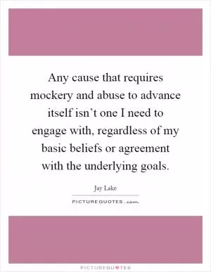 Any cause that requires mockery and abuse to advance itself isn’t one I need to engage with, regardless of my basic beliefs or agreement with the underlying goals Picture Quote #1