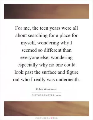 For me, the teen years were all about searching for a place for myself, wondering why I seemed so different than everyone else, wondering especially why no one could look past the surface and figure out who I really was underneath Picture Quote #1