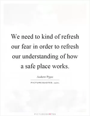 We need to kind of refresh our fear in order to refresh our understanding of how a safe place works Picture Quote #1