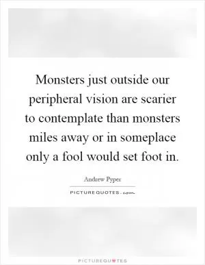 Monsters just outside our peripheral vision are scarier to contemplate than monsters miles away or in someplace only a fool would set foot in Picture Quote #1
