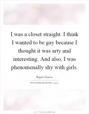 I was a closet straight. I think I wanted to be gay because I thought it was arty and interesting. And also, I was phenomenally shy with girls Picture Quote #1