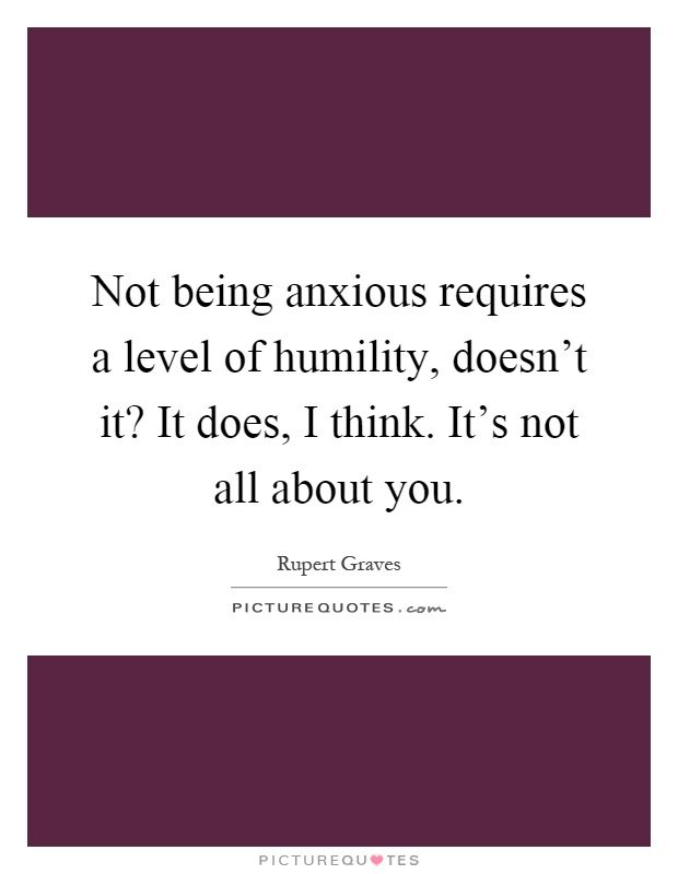 Not being anxious requires a level of humility, doesn't it? It does, I think. It's not all about you Picture Quote #1