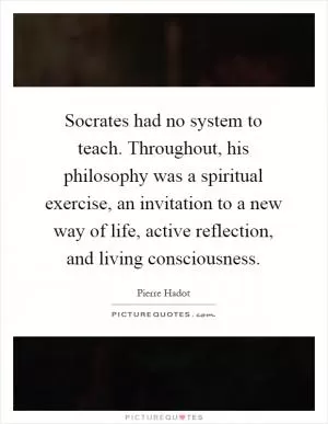 Socrates had no system to teach. Throughout, his philosophy was a spiritual exercise, an invitation to a new way of life, active reflection, and living consciousness Picture Quote #1