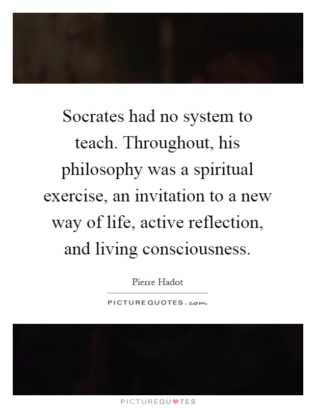 Socrates had no system to teach. Throughout, his philosophy was a spiritual exercise, an invitation to a new way of life, active reflection, and living consciousness Picture Quote #1