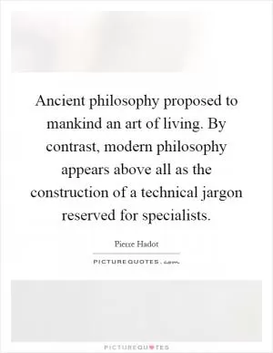 Ancient philosophy proposed to mankind an art of living. By contrast, modern philosophy appears above all as the construction of a technical jargon reserved for specialists Picture Quote #1