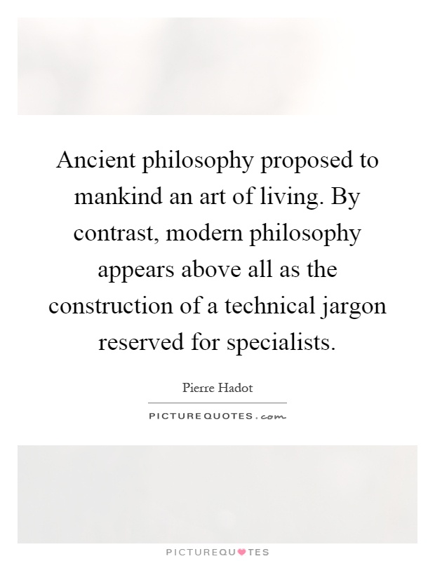 Ancient philosophy proposed to mankind an art of living. By contrast, modern philosophy appears above all as the construction of a technical jargon reserved for specialists Picture Quote #1