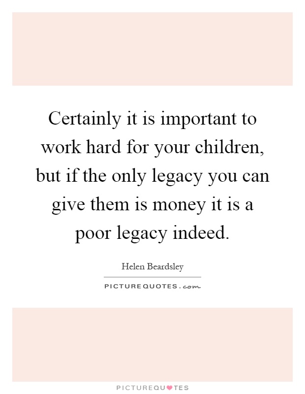 Certainly it is important to work hard for your children, but if the only legacy you can give them is money it is a poor legacy indeed Picture Quote #1