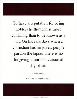To have a reputation for being noble, she thought, is more confining than to be known as a wit. On the rare days when a comedian has no jokes, people pardon the lapse. There is no forgiving a saint’s occasional day of sin Picture Quote #1