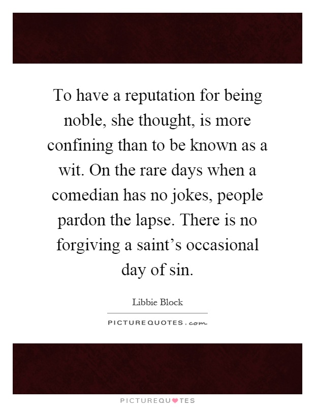 To have a reputation for being noble, she thought, is more confining than to be known as a wit. On the rare days when a comedian has no jokes, people pardon the lapse. There is no forgiving a saint's occasional day of sin Picture Quote #1