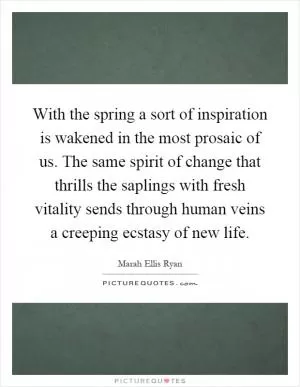 With the spring a sort of inspiration is wakened in the most prosaic of us. The same spirit of change that thrills the saplings with fresh vitality sends through human veins a creeping ecstasy of new life Picture Quote #1