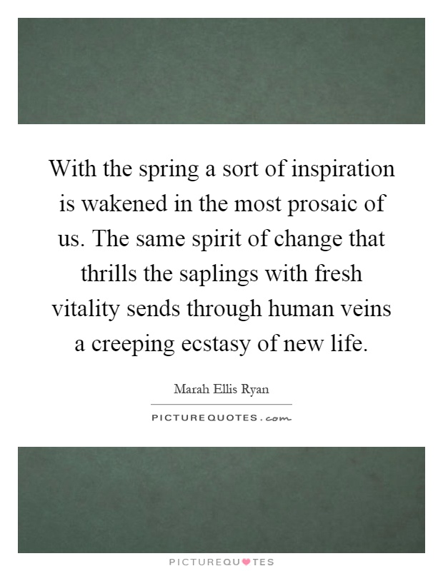 With the spring a sort of inspiration is wakened in the most prosaic of us. The same spirit of change that thrills the saplings with fresh vitality sends through human veins a creeping ecstasy of new life Picture Quote #1