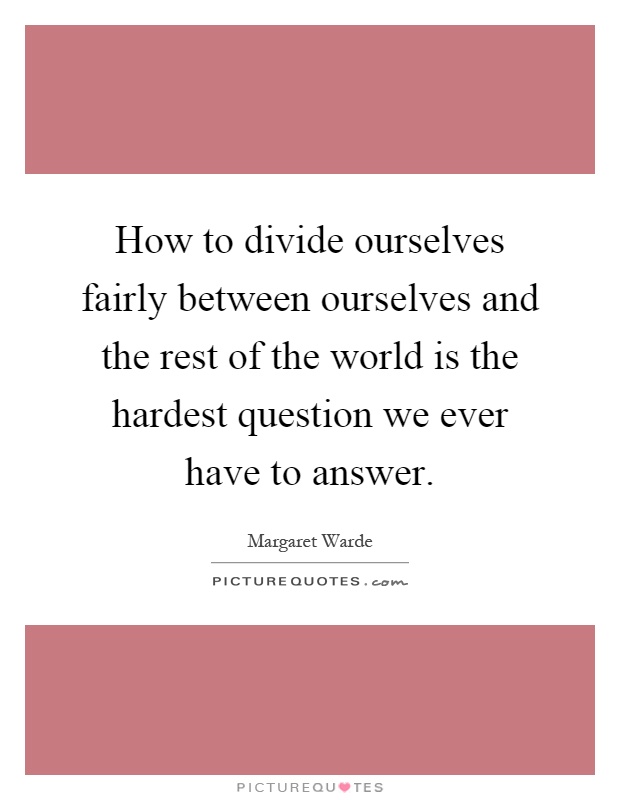 How to divide ourselves fairly between ourselves and the rest of the world is the hardest question we ever have to answer Picture Quote #1