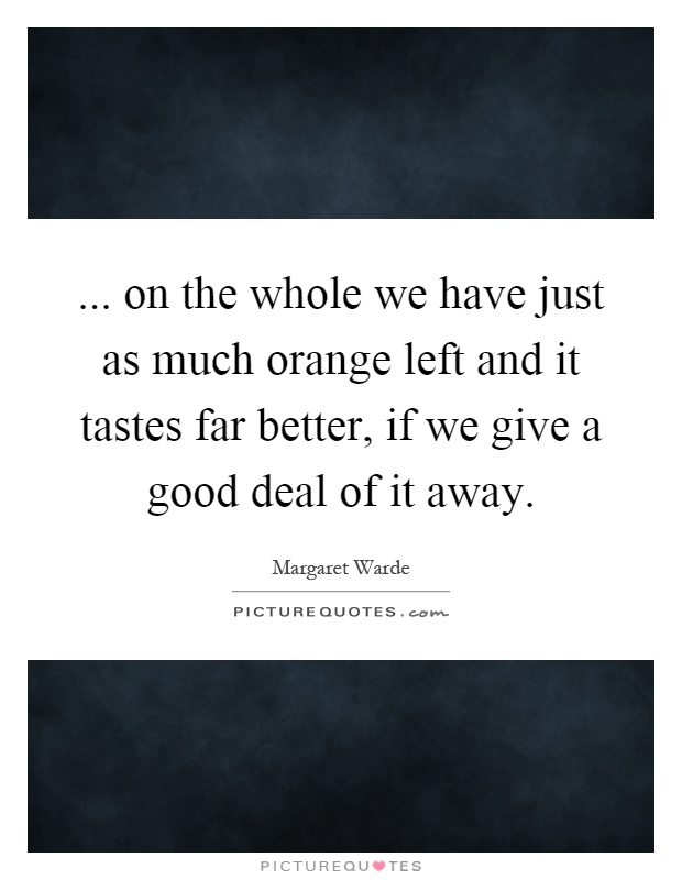 ... on the whole we have just as much orange left and it tastes far better, if we give a good deal of it away Picture Quote #1