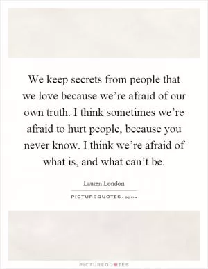 We keep secrets from people that we love because we’re afraid of our own truth. I think sometimes we’re afraid to hurt people, because you never know. I think we’re afraid of what is, and what can’t be Picture Quote #1