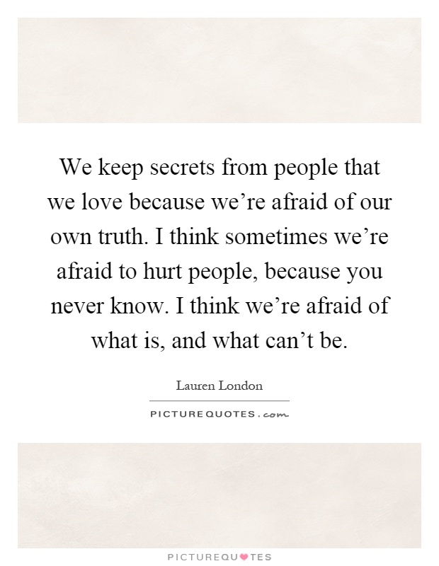 We keep secrets from people that we love because we're afraid of our own truth. I think sometimes we're afraid to hurt people, because you never know. I think we're afraid of what is, and what can't be Picture Quote #1