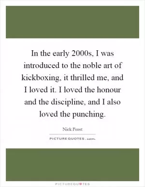 In the early 2000s, I was introduced to the noble art of kickboxing, it thrilled me, and I loved it. I loved the honour and the discipline, and I also loved the punching Picture Quote #1