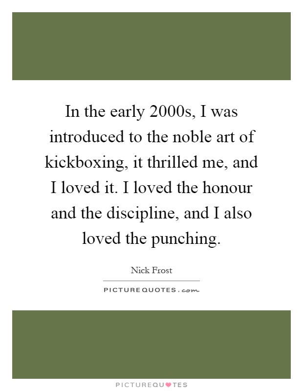 In the early 2000s, I was introduced to the noble art of kickboxing, it thrilled me, and I loved it. I loved the honour and the discipline, and I also loved the punching Picture Quote #1