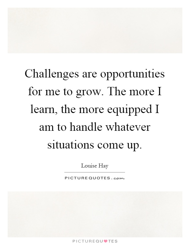 Challenges are opportunities for me to grow. The more I learn, the more equipped I am to handle whatever situations come up Picture Quote #1