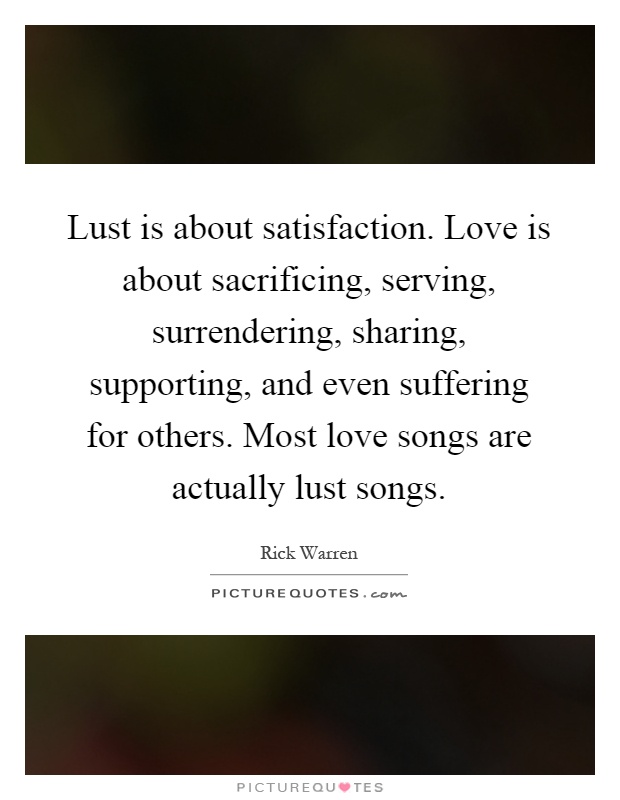 Lust is about satisfaction. Love is about sacrificing, serving, surrendering, sharing, supporting, and even suffering for others. Most love songs are actually lust songs Picture Quote #1