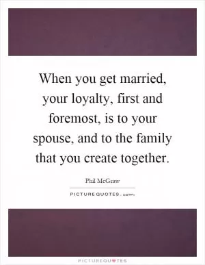 When you get married, your loyalty, first and foremost, is to your spouse, and to the family that you create together Picture Quote #1