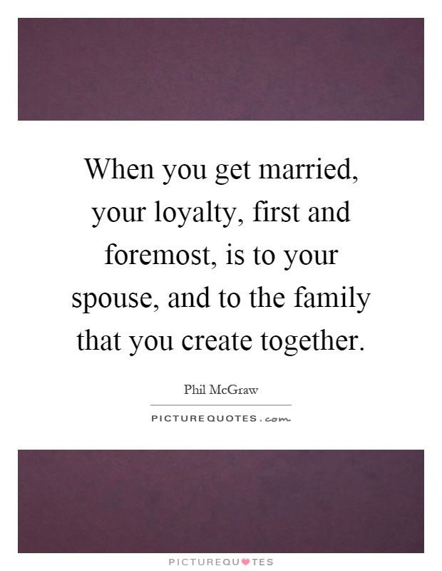 When you get married, your loyalty, first and foremost, is to your spouse, and to the family that you create together Picture Quote #1
