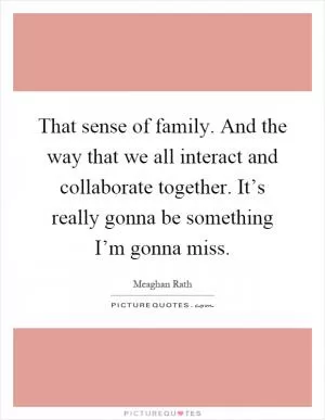 That sense of family. And the way that we all interact and collaborate together. It’s really gonna be something I’m gonna miss Picture Quote #1
