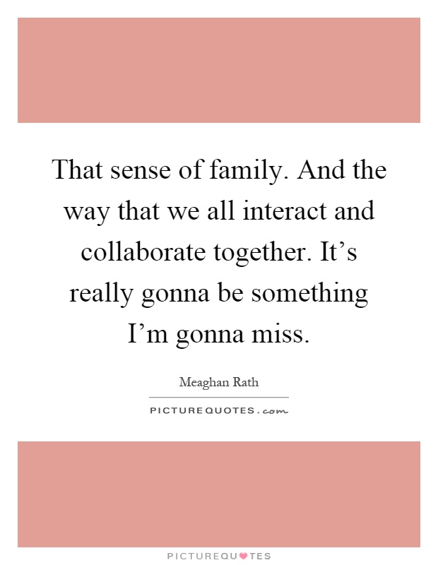 That sense of family. And the way that we all interact and collaborate together. It's really gonna be something I'm gonna miss Picture Quote #1