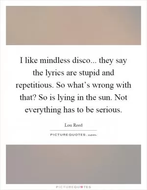 I like mindless disco... they say the lyrics are stupid and repetitious. So what’s wrong with that? So is lying in the sun. Not everything has to be serious Picture Quote #1
