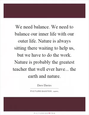 We need balance. We need to balance our inner life with our outer life. Nature is always sitting there waiting to help us, but we have to do the work. Nature is probably the greatest teacher that well ever have... the earth and nature Picture Quote #1