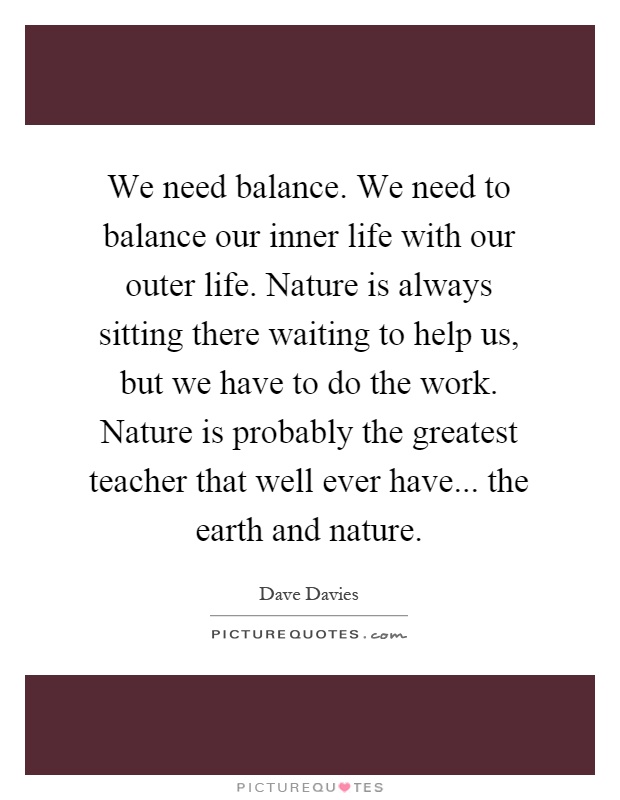 We need balance. We need to balance our inner life with our outer life. Nature is always sitting there waiting to help us, but we have to do the work. Nature is probably the greatest teacher that well ever have... the earth and nature Picture Quote #1