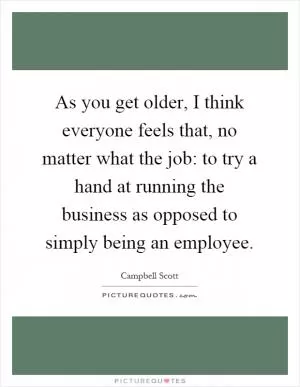 As you get older, I think everyone feels that, no matter what the job: to try a hand at running the business as opposed to simply being an employee Picture Quote #1