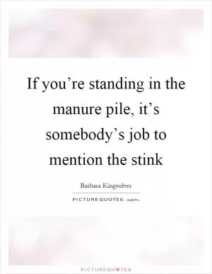 If you’re standing in the manure pile, it’s somebody’s job to mention the stink Picture Quote #1