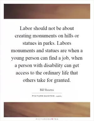 Labor should not be about creating monuments on hills or statues in parks. Labors monuments and statues are when a young person can find a job, when a person with disability can get access to the ordinary life that others take for granted Picture Quote #1
