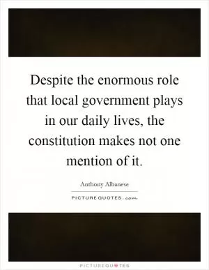 Despite the enormous role that local government plays in our daily lives, the constitution makes not one mention of it Picture Quote #1