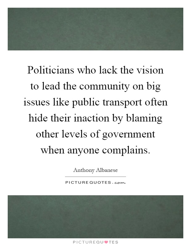 Politicians who lack the vision to lead the community on big issues like public transport often hide their inaction by blaming other levels of government when anyone complains Picture Quote #1