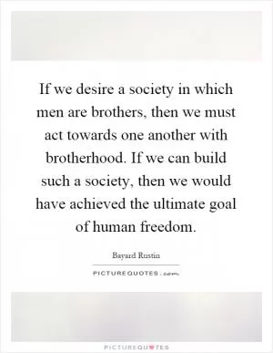If we desire a society in which men are brothers, then we must act towards one another with brotherhood. If we can build such a society, then we would have achieved the ultimate goal of human freedom Picture Quote #1