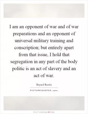 I am an opponent of war and of war preparations and an opponent of universal military training and conscription; but entirely apart from that issue, I hold that segregation in any part of the body politic is an act of slavery and an act of war Picture Quote #1