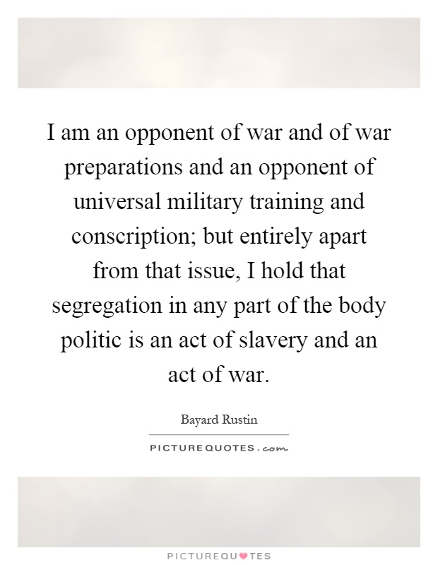 I am an opponent of war and of war preparations and an opponent of universal military training and conscription; but entirely apart from that issue, I hold that segregation in any part of the body politic is an act of slavery and an act of war Picture Quote #1