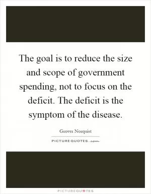 The goal is to reduce the size and scope of government spending, not to focus on the deficit. The deficit is the symptom of the disease Picture Quote #1