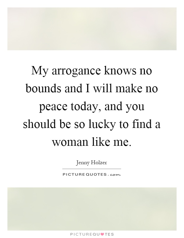 My arrogance knows no bounds and I will make no peace today, and you should be so lucky to find a woman like me Picture Quote #1