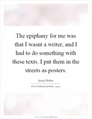 The epiphany for me was that I wasnt a writer, and I had to do something with these texts. I put them in the streets as posters Picture Quote #1