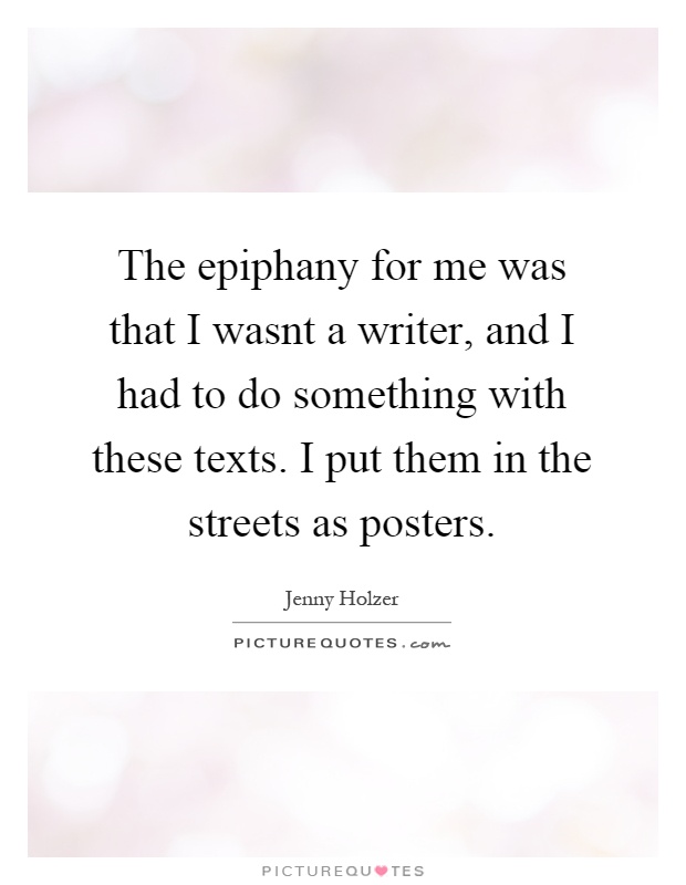 The epiphany for me was that I wasnt a writer, and I had to do something with these texts. I put them in the streets as posters Picture Quote #1