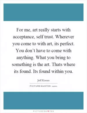 For me, art really starts with acceptance, self trust. Wherever you come to with art, its perfect. You don’t have to come with anything. What you bring to something is the art. Thats where its found. Its found within you Picture Quote #1