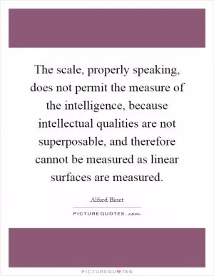 The scale, properly speaking, does not permit the measure of the intelligence, because intellectual qualities are not superposable, and therefore cannot be measured as linear surfaces are measured Picture Quote #1