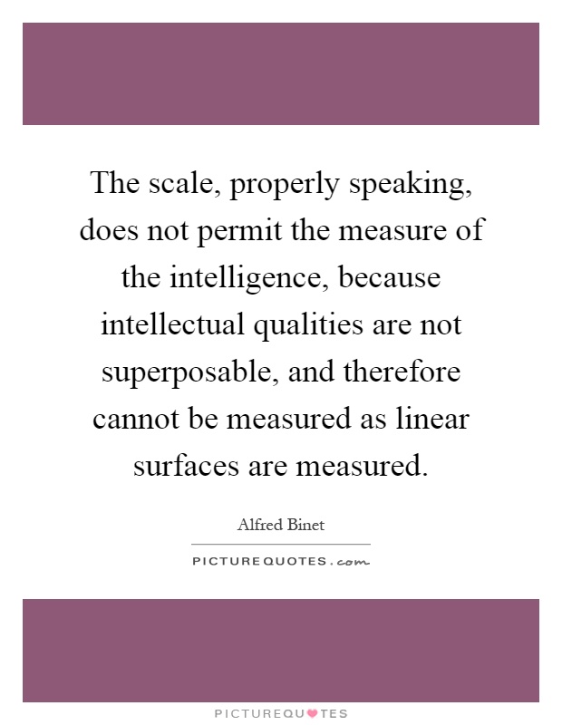 The scale, properly speaking, does not permit the measure of the intelligence, because intellectual qualities are not superposable, and therefore cannot be measured as linear surfaces are measured Picture Quote #1