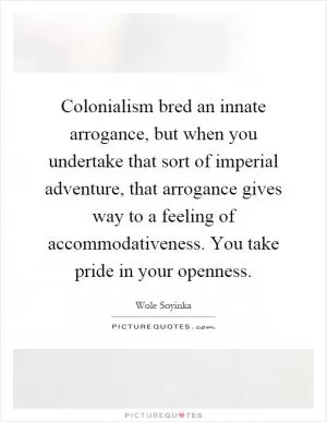 Colonialism bred an innate arrogance, but when you undertake that sort of imperial adventure, that arrogance gives way to a feeling of accommodativeness. You take pride in your openness Picture Quote #1